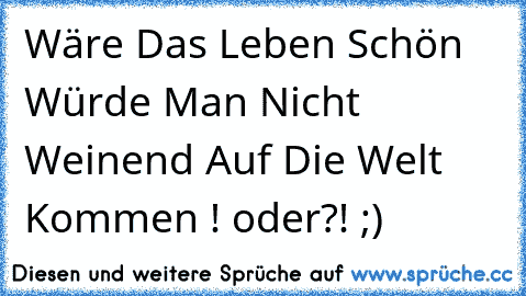 Wäre Das Leben Schön Würde Man Nicht Weinend Auf Die Welt Kommen ! oder?! ;)