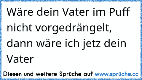 Wäre dein Vater im Puff nicht vorgedrängelt, dann wäre ich jetz dein Vater