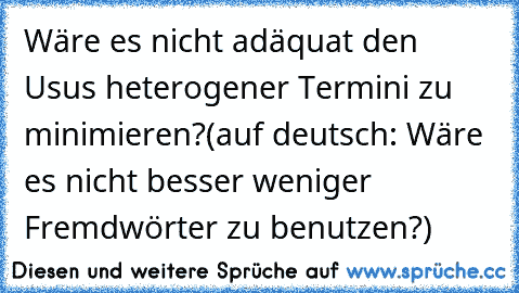 Wäre es nicht adäquat den Usus heterogener Termini zu minimieren?
(auf deutsch: Wäre es nicht besser weniger Fremdwörter zu benutzen?)