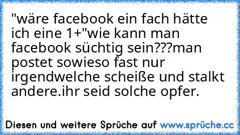 "wäre facebook ein fach hätte ich eine 1+"
wie kann man facebook süchtig sein???
man postet sowieso fast nur irgendwelche scheiße und stalkt andere.
ihr seid solche opfer.