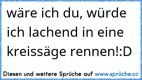 wäre ich du, würde ich lachend in eine kreissäge rennen!:D