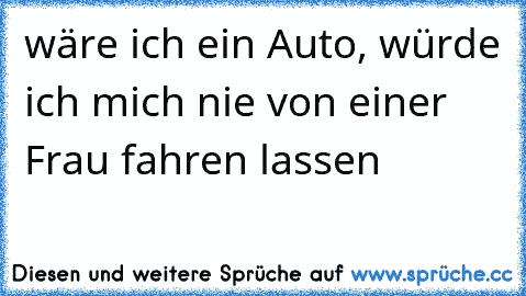 wäre ich ein Auto, würde ich mich nie von einer Frau fahren lassen