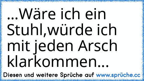 ...Wäre ich ein Stuhl,würde ich mit jeden Arsch klarkommen...