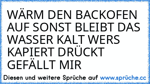 WÄRM DEN BACKOFEN AUF SONST BLEIBT DAS WASSER KALT 
WERS KAPIERT DRÜCKT GEFÄLLT MIR