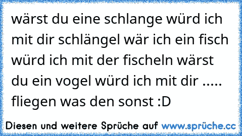 wärst du eine schlange würd ich mit dir schlängel wär ich ein fisch würd ich mit der fischeln wärst du ein vogel würd ich mit dir ..... fliegen was den sonst :D