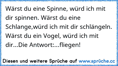 Wärst du eine Spinne, würd ich mit dir spinnen. Wärst du eine Schlange,würd ich mit dir schlängeln. Wärst du ein Vogel, würd ich mit dir...
Die Antwort:...fliegen!