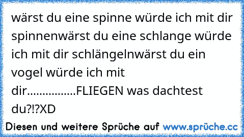 wärst du eine spinne würde ich mit dir spinnen
wärst du eine schlange würde ich mit dir schlängeln
wärst du ein vogel würde ich mit dir................
FLIEGEN was dachtest du?!?
XD