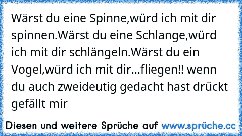 Wärst du eine Spinne,
würd ich mit dir spinnen.
Wärst du eine Schlange,
würd ich mit dir schlängeln.
Wärst du ein Vogel,
würd ich mit dir...
fliegen!! 
wenn du auch zweideutig gedacht hast drückt gefällt mir