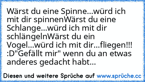 Wärst du eine Spinne...
würd ich mit dir spinnen
Wärst du eine Schlange...
würd ich mit dir schlängeln
Wärst du ein Vogel...
würd ich mit dir...
fliegen!!! :D
"Gefällt mir" wenn du an etwas anderes gedacht habt...