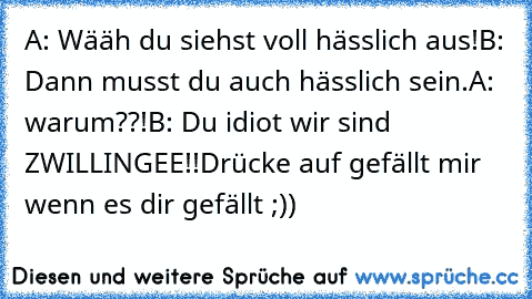 A: Wääh du siehst voll hässlich aus!
B: Dann musst du auch hässlich sein.
A: warum??!
B: Du idiot wir sind ZWILLINGEE!!
Drücke auf gefällt mir wenn es dir gefällt ;))