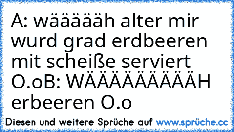 A: wäääääh alter mir wurd grad erdbeeren mit scheiße serviert O.o
B: WÄÄÄÄÄÄÄÄÄH  erbeeren O.o