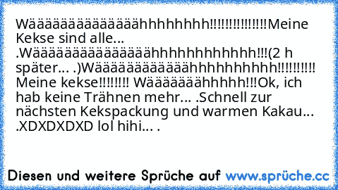 Wäääääääääääääähhhhhhhh!!!!!!!!!!!!!!!
Meine Kekse sind alle... .
Wääääääääääääääähhhhhhhhhhhh!!!
(2 h später... .)
Wäääääääääääähhhhhhhhhh!!!!!!!!!! Meine kekse!!!!!!!! Wääääääähhhhh!!!
Ok, ich hab keine Trähnen mehr... .
Schnell zur nächsten Kekspackung und warmen Kakau... .
XDXDXDXD lol hihi... .