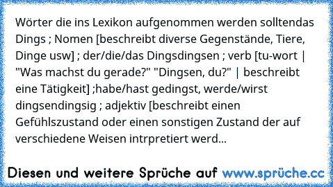 Wörter die ins Lexikon aufgenommen werden sollten
das Dings ; Nomen [beschreibt diverse Gegenstände, Tiere, Dinge usw] ; der/die/das Dings
dingsen ; verb [tu-wort | "Was machst du gerade?" "Dingsen, du?" | beschreibt eine Tätigkeit] ;habe/hast gedingst, werde/wirst dingsen
dingsig ; adjektiv [beschreibt einen Gefühlszustand oder einen sonstigen Zustand der auf verschiedene Weisen intrpretiert w...