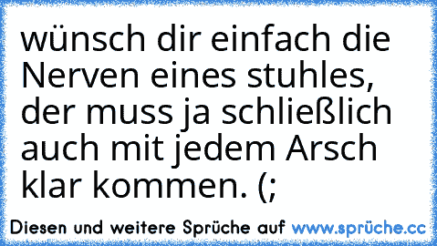 wünsch dir einfach die Nerven eines stuhles, der muss ja schließlich auch mit jedem Arsch klar kommen. (;