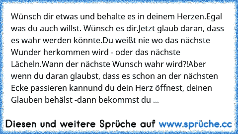 Wünsch dir etwas und behalte es in deinem Herzen.
Egal was du auch willst. Wünsch es dir.
Jetzt glaub daran, dass es wahr werden könnte.
Du weißt nie wo das nächste Wunder herkommen wird - oder das nächste Lächeln.
Wann der nächste Wunsch wahr wird?!
Aber wenn du daran glaubst, dass es schon an der nächsten Ecke passieren kann
und du dein Herz öffnest, deinen Glauben behälst -
dann bekommst du ...