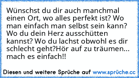 Wünschst du dir auch manchmal einen Ort, wo alles perfekt ist? Wo man einfach man selbst sein kann? Wo du dein Herz ausschütten kannst? Wo du lachst obwohl es dir schlecht geht?
Hör auf zu träumen... mach es einfach!! ♥