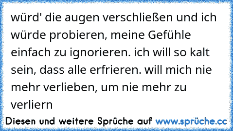 würd' die augen verschließen und ich würde probieren, meine Gefühle einfach zu ignorieren. ich will so kalt sein, dass alle erfrieren. will mich nie mehr verlieben, um nie mehr zu verliern