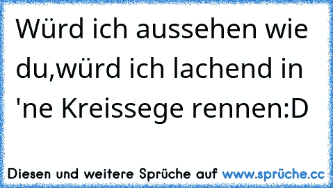 Würd ich aussehen wie du,würd ich lachend in 'ne Kreissege rennen:D