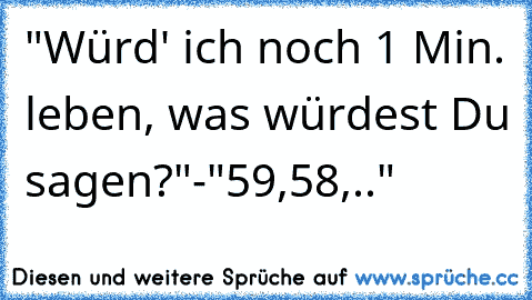 "Würd' ich noch 1 Min. leben, was würdest Du sagen?"-"59,58,.."