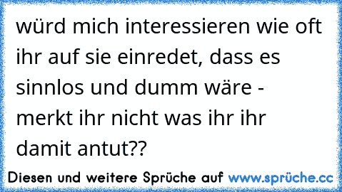 würd mich interessieren wie oft ihr auf sie einredet, dass es sinnlos und dumm wäre - merkt ihr nicht was ihr ihr damit antut??