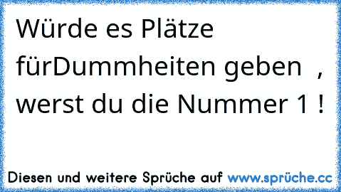 Würde es Plätze fürDummheiten geben  , werst du die Nummer 1 !