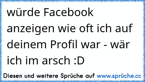 würde Facebook anzeigen wie oft ich auf deinem Profil war - wär ich im arsch :D ♥