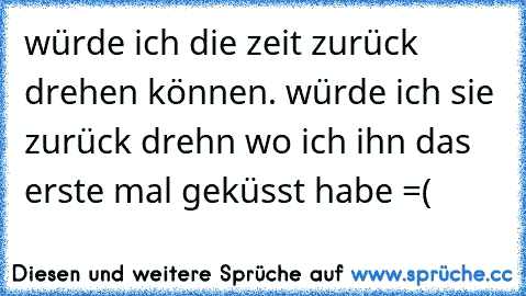 würde ich die zeit zurück drehen können. würde ich sie zurück drehn wo ich ihn das erste mal geküsst habe =(