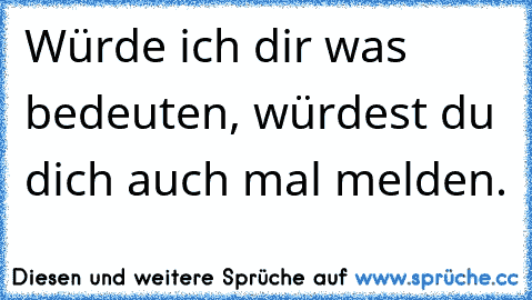 Würde ich dir was bedeuten, würdest du dich auch mal melden.