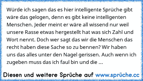 Würde ich sagen das es hier intelligente Sprüche gibt wäre das gelogen, denn es gibt keine intelligenten Menschen. Jeder meint er wäre all wissend nur weil unsere Rasse etwas hergestellt hat was sich Zahl und Wort nennt. Doch wer sagt das wir die Menschen das recht haben diese Sache so zu bennen? Wir haben uns das alles unter den Nagel gerissen. Auch wenn ich zugeben muss das ich faul bin und d...