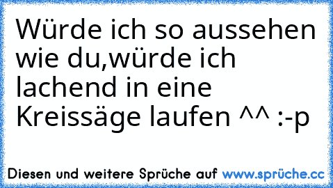 Würde ich so aussehen wie du,würde ich lachend in eine Kreissäge laufen ^^ :-p