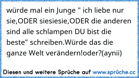 würde mal ein Junge " ich liebe nur sie,ODER sie♥sie♥sie♥,ODER die anderen sind alle schlampen DU bist die beste" schreiben.Würde das die ganze Welt verändern!
oder?
(aynii)