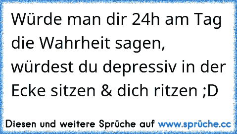 Würde man dir 24h am Tag die Wahrheit sagen, würdest du depressiv in der Ecke sitzen & dich ritzen ;D