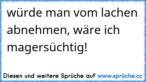 würde man vom lachen abnehmen, wäre ich magersüchtig!