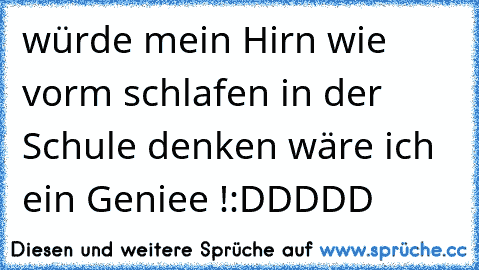 würde mein Hirn wie vorm schlafen in der Schule denken wäre ich ein Geniee !:DDDDD