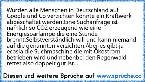 Würden alle Menschen in Deutschland auf Google und Co verzichten könnte ein Kraftwerk abgeschaltet werden.
Eine Suchanfrage ist nämlich so CO2 erzeugend wie eine Energiesparlampe die eine Stunde brennt.
Selbstverständlich will und kann niemand auf die genannten verzichten.
Aber es gibt ja ecosia die Suchmaschine die mit Ökostrom betrieben wird und nebenbei den Regenwald rettet also doppelt gut ...