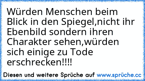 Würden Menschen beim Blick in den Spiegel,
nicht ihr Ebenbild sondern ihren Charakter sehen,
würden sich einige zu Tode erschrecken!!!!