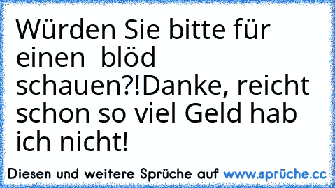 Würden Sie bitte für einen € blöd schauen?!
Danke, reicht schon so viel Geld hab ich nicht!