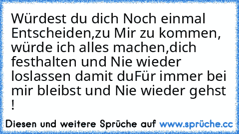 Würdest du dich Noch einmal Entscheiden,
zu Mir zu kommen, würde ich alles machen,
dich festhalten und Nie wieder loslassen damit du
Für immer bei mir bleibst und Nie wieder gehst !