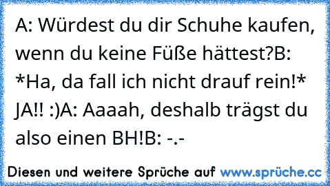 A: Würdest du dir Schuhe kaufen, wenn du keine Füße hättest?
B: *Ha, da fall ich nicht drauf rein!* JA!! :)
A: Aaaah, deshalb trägst du also einen BH!
B: -.-