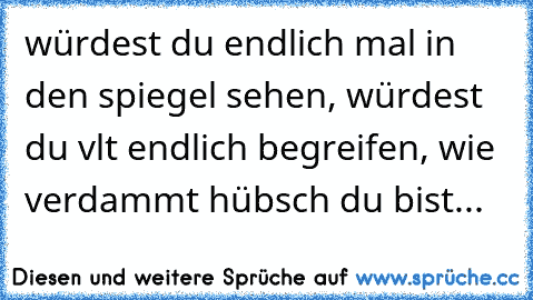 würdest du endlich mal in den spiegel sehen, würdest du vlt endlich begreifen, wie verdammt hübsch du bist...