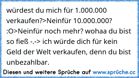 würdest du mich für 1.000.000 € verkaufen?
>Nein
für 10.000.000€? :O
>Nein
für noch mehr? wohaa du bist so fieß -.-
> ich würde dich für kein Geld der Welt verkaufen, denn du bist unbezahlbar. ♥