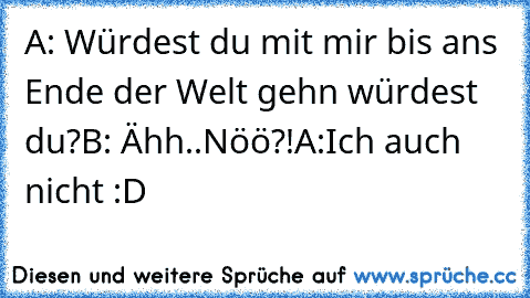 A: Würdest du mit mir bis ans Ende der Welt gehn würdest du?
B: Ähh..Nöö?!
A:Ich auch nicht :D