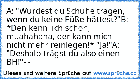 A: "Würdest du Schuhe tragen, wenn du keine Füße hättest?"
B: *Den kenn' ich schon, muahahaha, der kann mich nicht mehr reinlegen!* "Ja!"
A: "Deshalb trägst du also einen BH!"
-.-