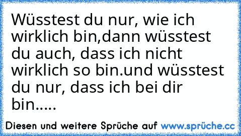 Wüsstest du nur, wie ich wirklich bin,
dann wüsstest du auch, dass ich nicht wirklich so bin.
und wüsstest du nur, dass ich bei dir bin.....