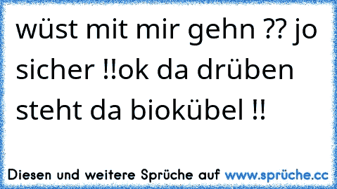 wüst mit mir gehn ?? jo sicher !!ok da drüben steht da biokübel !!