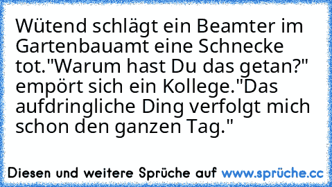 Wütend schlägt ein Beamter im Gartenbauamt eine Schnecke tot.
"Warum hast Du das getan?" empört sich ein Kollege.
"Das aufdringliche Ding verfolgt mich schon den ganzen Tag."