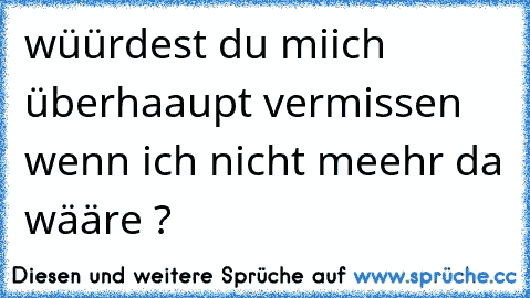 wüürdest du miich überhaaupt vermissen wenn ich nicht meehr da wääre ?