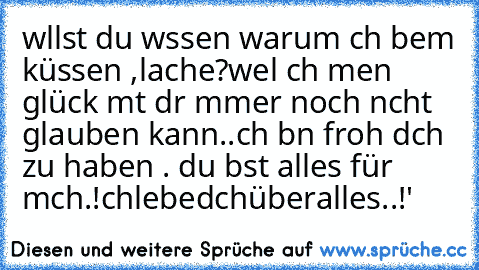 wıllst du wıssen warum ıch beım küssen ,lache?
weıl ıch mıen glück mıt dır ımmer noch nıcht glauben kann..
ıch bın froh dıch zu haben . du bıst alles für mıch.!
ıchlıebedıchüberalles..!'