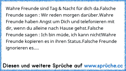 W̲̲a̲̲h̲̲r̲̲e̲ Freunde sind Tag & Nacht für dich da.
F̲̲a̲̲l̲̲s̲̲c̲̲h̲̲e̲ Freunde sagen : Wir reden morgen darüber.
W̲̲a̲̲h̲̲r̲̲e̲ Freunde haben Angst um Dich und telefonieren mit dir, wenn du alleine nach Hause gehst.
F̲̲a̲̲l̲̲s̲̲c̲̲h̲̲e̲ Freunde sagen : Ich bin müde, ich kann nicht!
W̲̲a̲̲h̲̲r̲̲e̲ Freunde kopieren es in ihren Status.
F̲̲a̲̲l̲̲s̲̲c̲̲h̲̲e̲ Freunde ignorieren es....