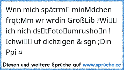 Wєnn mich spätєr
mαℓ mєin
Mєαdchen frαqt
;Mαmα wєr wαr
dєinє Großє
Liєbє ?
Wiℓℓ ich nich’ dαs
αℓtє
Fotoαℓвum
rαushoℓєn ! Ich
wiℓℓ αuf dich
zєigen & sαgєn ;
Dєin Pαpi ❤